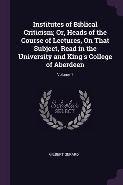 Institutes Of Biblical Criticism; Or, Heads Of The Course Of Lectures, On That Subject, Read In The University And King's College Of Aberdeen; Volume 1