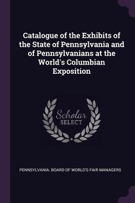 Catalogue Of The Exhibits Of The State Of Pennsylvania And Of Pennsylvanians At The World's Columbian Exposition