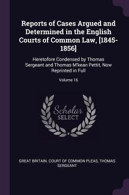 Reports Of Cases Argued And Determined In The English Courts Of Common Law, [1845-1856]: Heretofore Condensed By Thomas Sergeant And Thomas M'Kean Pettit, Now Reprinted In Full; Volume 16
