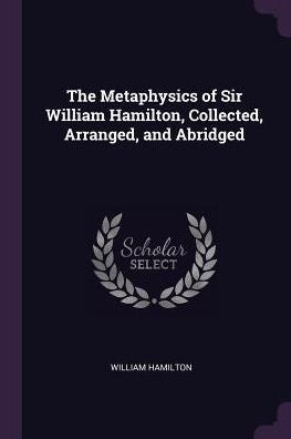 The Metaphysics Of Sir William Hamilton, Collected, Arranged, And Abridged