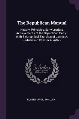 The Republican Manual: History, Principles, Early Leaders, Achievements Of The Republican Party: With Biographical Sketches Of James A. Garfield And Chester A. Arthur