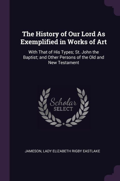 The History Of Our Lord As Exemplified In Works Of Art: With That Of His Types; St. John The Baptist; And Other Persons Of The Old And New Testament