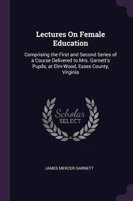 Lectures On Female Education: Comprising The First And Second Series Of A Course Delivered To Mrs. Garnett's Pupils, At Elm-Wood, Essex County, Virginia