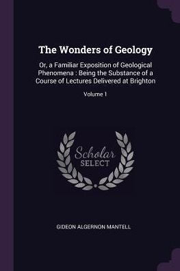 The Wonders Of Geology: Or, A Familiar Exposition Of Geological Phenomena: Being The Substance Of A Course Of Lectures Delivered At Brighton; Volume 1