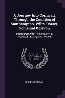 A Journey Into Cornwall, Through The Counties Of Southampton, Wilts, Dorset, Somerset & Devon: Interspersed With Remarks, Moral, Historical, Literary, And Political
