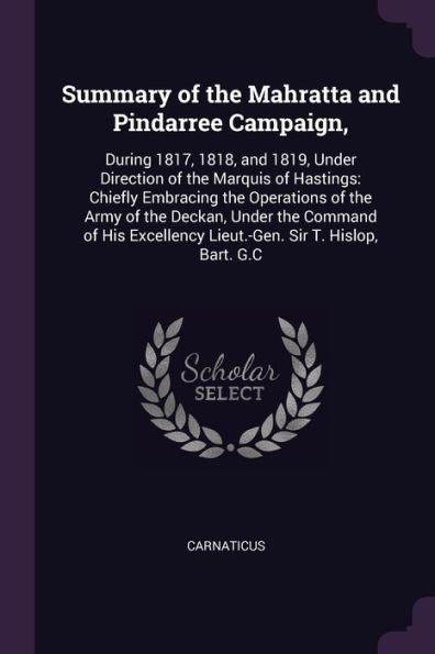 Summary Of The Mahratta And Pindarree Campaign,: During 1817, 1818, And 1819, Under Direction Of The Marquis Of Hastings: Chiefly Embracing The ... Lieut.-Gen. Sir T. Hislop, Bart. G.C