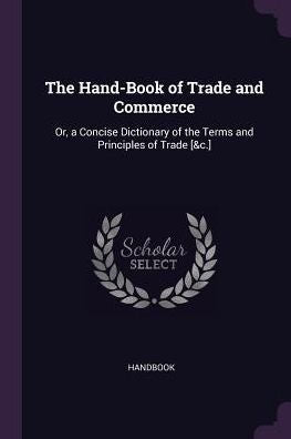 The Hand-Book Of Trade And Commerce: Or, A Concise Dictionary Of The Terms And Principles Of Trade [&C.]