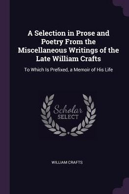 A Selection In Prose And Poetry From The Miscellaneous Writings Of The Late William Crafts: To Which Is Prefixed, A Memoir Of His Life