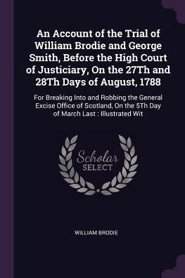 An Account Of The Trial Of William Brodie And George Smith, Before The High Court Of Justiciary, On The 27Th And 28Th Days Of August, 1788: For ... On The 5Th Day Of March Last: Illustrated Wit