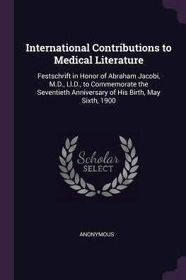 International Contributions To Medical Literature: Festschrift In Honor Of Abraham Jacobi, M.D., Ll.D., To Commemorate The Seventieth Anniversary Of His Birth, May Sixth, 1900