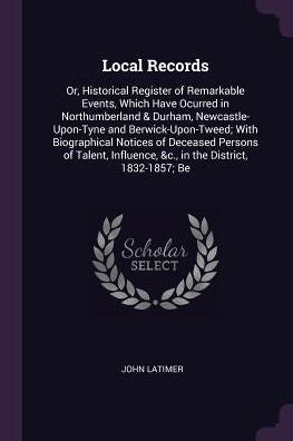 Local Records: Or, Historical Register Of Remarkable Events, Which Have Ocurred In Northumberland & Durham, Newcastle-Upon-Tyne And ... &C., In The District, 1832-1857; Be