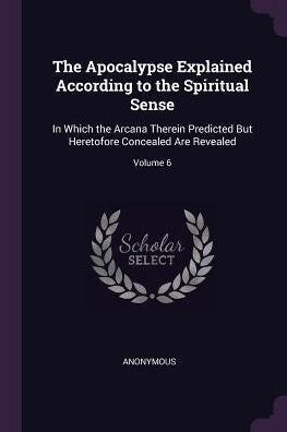The Apocalypse Explained According To The Spiritual Sense: In Which The Arcana Therein Predicted But Heretofore Concealed Are Revealed; Volume 6