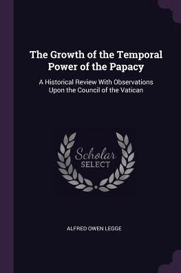 The Growth Of The Temporal Power Of The Papacy: A Historical Review With Observations Upon The Council Of The Vatican