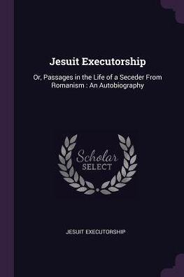 Jesuit Executorship: Or, Passages In The Life Of A Seceder From Romanism: An Autobiography