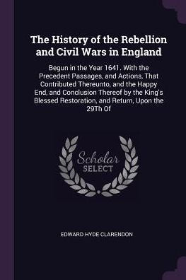 The History Of The Rebellion And Civil Wars In England: Begun In The Year 1641. With The Precedent Passages, And Actions, That Contributed Thereunto, ... Restoration, And Return, Upon The 29Th Of