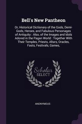 Bell's New Pantheon: Or, Historical Dictionary Of The Gods, Demi-Gods, Heroes, And Fabulous Personages Of Antiquity: Also, Of The Images And Idols ... Altars, Oracles, Fasts, Festivals, Games,