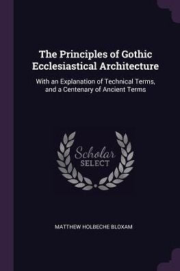 The Principles Of Gothic Ecclesiastical Architecture: With An Explanation Of Technical Terms, And A Centenary Of Ancient Terms