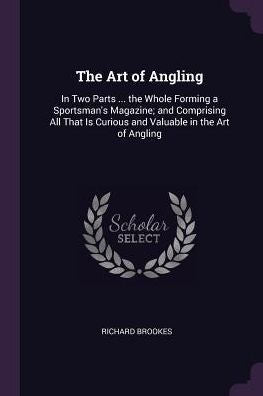 The Art Of Angling: In Two Parts ... The Whole Forming A Sportsman's Magazine; And Comprising All That Is Curious And Valuable In The Art Of Angling