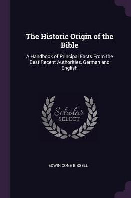 The Historic Origin Of The Bible: A Handbook Of Principal Facts From The Best Recent Authorities, German And English