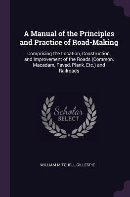 A Manual Of The Principles And Practice Of Road-Making: Comprising The Location, Construction, And Improvement Of The Roads (Common, Macadam, Paved, Plank, Etc.) And Railroads