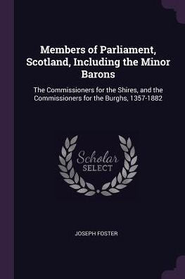 Members Of Parliament, Scotland, Including The Minor Barons: The Commissioners For The Shires, And The Commissioners For The Burghs, 1357-1882