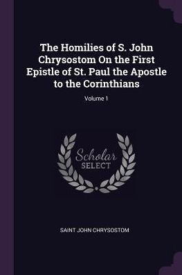 The Homilies Of S. John Chrysostom On The First Epistle Of St. Paul The Apostle To The Corinthians; Volume 1