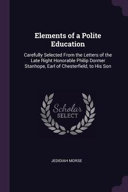 Elements Of A Polite Education: Carefully Selected From The Letters Of The Late Right Honorable Philip Dormer Stanhope, Earl Of Chesterfield, To His Son