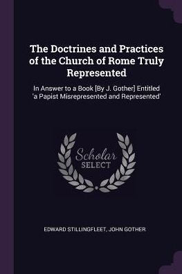 The Doctrines And Practices Of The Church Of Rome Truly Represented: In Answer To A Book [By J. Gother] Entitled 'A Papist Misrepresented And Represented'