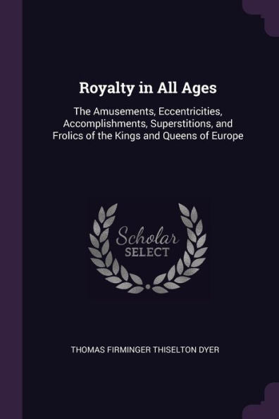 Royalty In All Ages: The Amusements, Eccentricities, Accomplishments, Superstitions, And Frolics Of The Kings And Queens Of Europe
