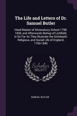 The Life And Letters Of Dr. Samuel Butler: Head-Master Of Shrewsbury School 1798-1836, And Afterwards Bishop Of Lichfield, In So Far As They ... And Social Life Of England, 1790-1840