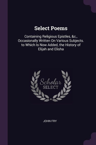 Select Poems: Containing Religious Epistles, &C., Occasionally Written On Various Subjects. To Which Is Now Added, The History Of Elijah And Elisha