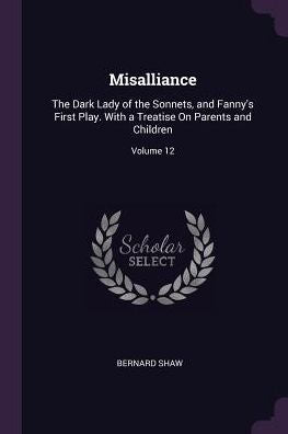 Misalliance: The Dark Lady Of The Sonnets, And Fanny's First Play. With A Treatise On Parents And Children; Volume 12