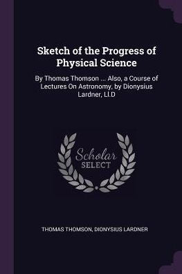 Sketch Of The Progress Of Physical Science: By Thomas Thomson ... Also, A Course Of Lectures On Astronomy, By Dionysius Lardner, Ll.D