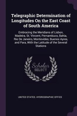 Telegraphic Determination Of Longitudes On The East Coast Of South America: Embracing The Meridians Of Lisbon, Madeira, St. Vincent, Pernambuco, ... With The Latitude Of The Several Stations
