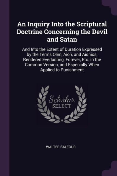 An Inquiry Into The Scriptural Doctrine Concerning The Devil And Satan: And Into The Extent Of Duration Expressed By The Terms Olim, Aion, And ... And Especially When Applied To Punishment
