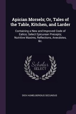 Apician Morsels; Or, Tales Of The Table, Kitchen, And Larder: Containing A New And Improved Code Of Eatics; Select Epicurean Precepts; Nutritive Maxims, Reflections, Anecdotes, &C.
