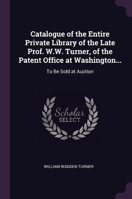 Catalogue Of The Entire Private Library Of The Late Prof. W.W. Turner, Of The Patent Office At Washington...: To Be Sold At Auction