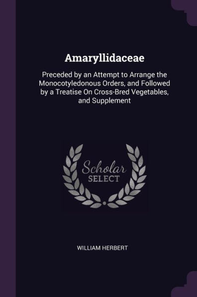 Amaryllidaceae: Preceded By An Attempt To Arrange The Monocotyledonous Orders, And Followed By A Treatise On Cross-Bred Vegetables, And Supplement