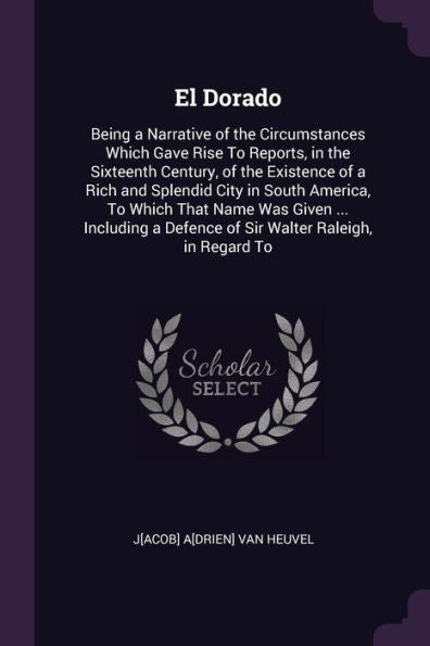 El Dorado: Being A Narrative Of The Circumstances Which Gave Rise To Reports, In The Sixteenth Century, Of The Existence Of A Rich And Splendid City ... A Defence Of Sir Walter Raleigh, In Regard To
