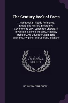 The Century Book Of Facts: A Handbook Of Ready Reference, Embracing History, Biography, Government, Law, Language, Literature, Invention, Science, ... Economy, Hygiene, And Useful Miscellany