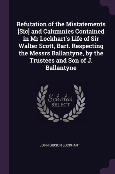 Refutation Of The Mistatements [Sic] And Calumnies Contained In Mr Lockhart's Life Of Sir Walter Scott, Bart. Respecting The Messrs Ballantyne, By The Trustees And Son Of J. Ballantyne