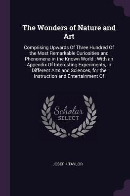 The Wonders Of Nature And Art: Comprising Upwards Of Three Hundred Of The Most Remarkable Curiosities And Phenomena In The Known World; With An ... For The Instruction And Entertainment Of
