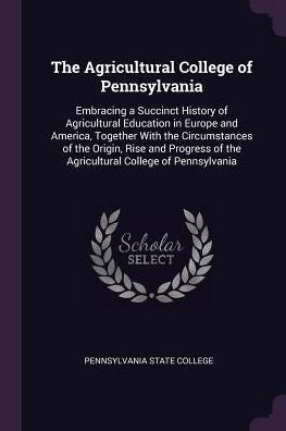 The Agricultural College Of Pennsylvania: Embracing A Succinct History Of Agricultural Education In Europe And America, Together With The ... Of The Agricultural College Of Pennsylvania