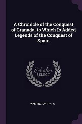 A Chronicle Of The Conquest Of Granada. To Which Is Added Legends Of The Conquest Of Spain