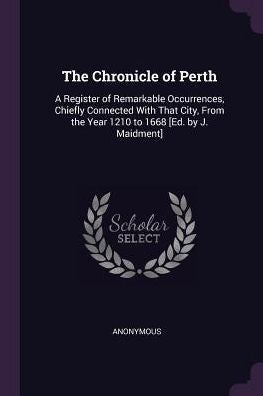 The Chronicle Of Perth: A Register Of Remarkable Occurrences, Chiefly Connected With That City, From The Year 1210 To 1668 [Ed. By J. Maidment]