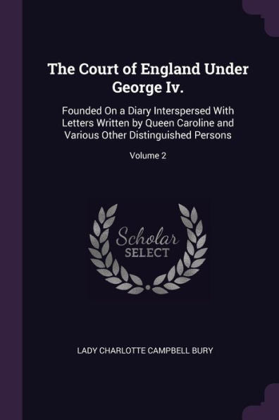 The Court Of England Under George Iv.: Founded On A Diary Interspersed With Letters Written By Queen Caroline And Various Other Distinguished Persons; Volume 2
