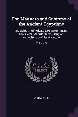 The Manners And Customs Of The Ancient Egyptians: Including Their Private Life, Government, Laws, Arts, Manufactures, Religion, Agriculture And Early History; Volume 5