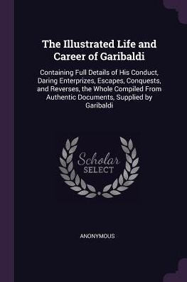 The Illustrated Life And Career Of Garibaldi: Containing Full Details Of His Conduct, Daring Enterprizes, Escapes, Conquests, And Reverses, The Whole ... Authentic Documents, Supplied By Garibaldi
