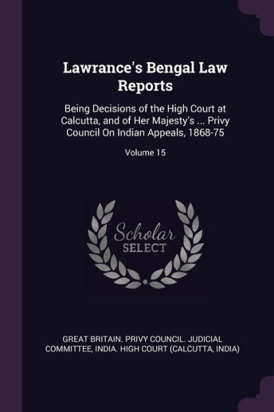 Lawrance's Bengal Law Reports: Being Decisions Of The High Court At Calcutta, And Of Her Majesty's ... Privy Council On Indian Appeals, 1868-75; Volume 15