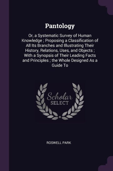 Pantology: Or, A Systematic Survey Of Human Knowledge; Proposing A Classification Of All Its Branches And Illustrating Their History, Relations, Uses, ... Principles; The Whole Designed As A Guide To